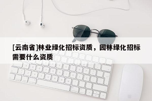 [云南省]林業(yè)綠化招標(biāo)資質(zhì)，園林綠化招標(biāo)需要什么資質(zhì)