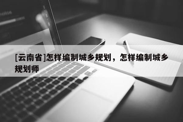 [云南省]怎樣編制城鄉(xiāng)規(guī)劃，怎樣編制城鄉(xiāng)規(guī)劃師