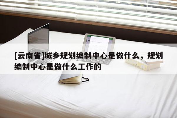 [云南省]城鄉(xiāng)規(guī)劃編制中心是做什么，規(guī)劃編制中心是做什么工作的