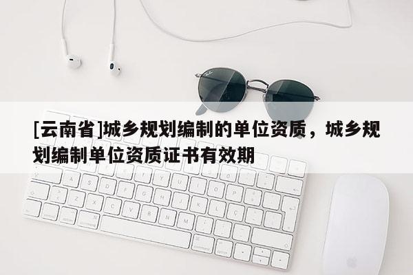 [云南省]城鄉(xiāng)規(guī)劃編制的單位資質(zhì)，城鄉(xiāng)規(guī)劃編制單位資質(zhì)證書(shū)有效期