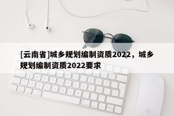 [云南省]城鄉(xiāng)規(guī)劃編制資質(zhì)2022，城鄉(xiāng)規(guī)劃編制資質(zhì)2022要求