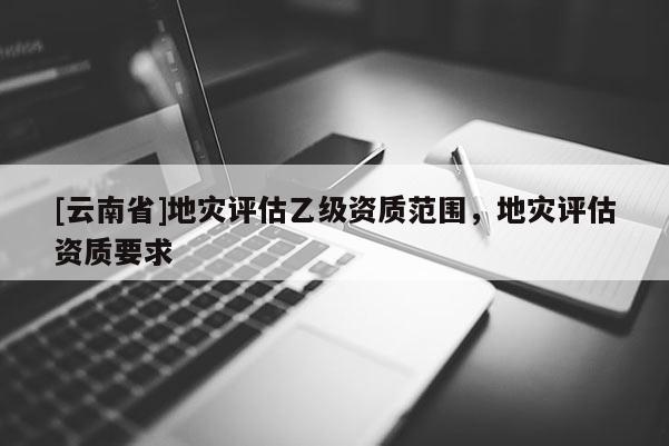 [云南省]地災評估乙級資質范圍，地災評估資質要求