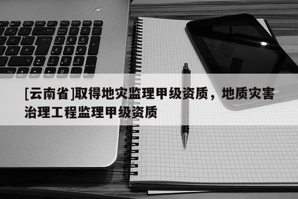[云南省]取得地災(zāi)監(jiān)理甲級(jí)資質(zhì)，地質(zhì)災(zāi)害治理工程監(jiān)理甲級(jí)資質(zhì)
