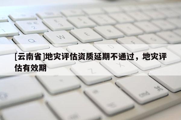 [云南省]地災(zāi)評(píng)估資質(zhì)延期不通過(guò)，地災(zāi)評(píng)估有效期