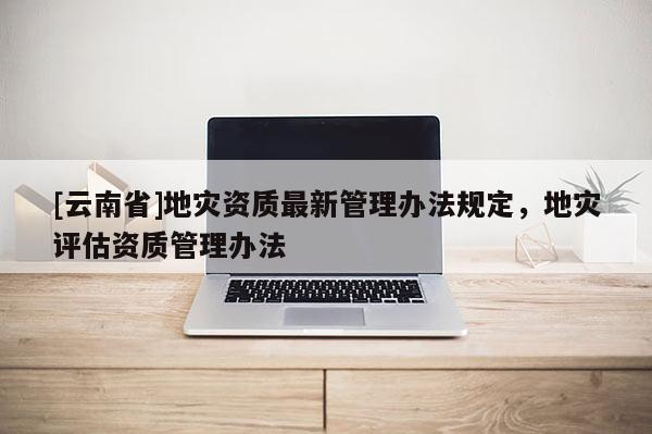 [云南省]地災資質最新管理辦法規(guī)定，地災評估資質管理辦法