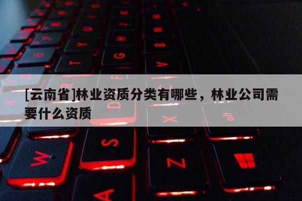 [云南省]林業(yè)資質(zhì)分類有哪些，林業(yè)公司需要什么資質(zhì)