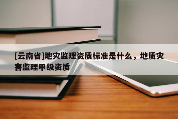 [云南省]地災(zāi)監(jiān)理資質(zhì)標(biāo)準(zhǔn)是什么，地質(zhì)災(zāi)害監(jiān)理甲級資質(zhì)