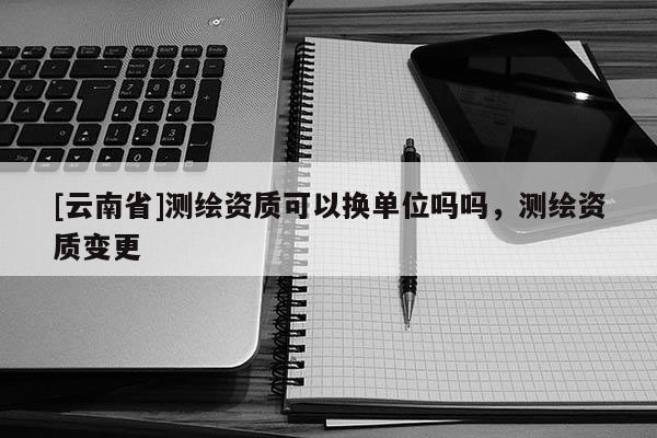[云南省]測繪資質(zhì)可以換單位嗎嗎，測繪資質(zhì)變更