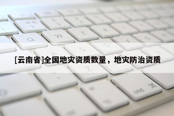 [云南省]全國地災(zāi)資質(zhì)數(shù)量，地災(zāi)防治資質(zhì)
