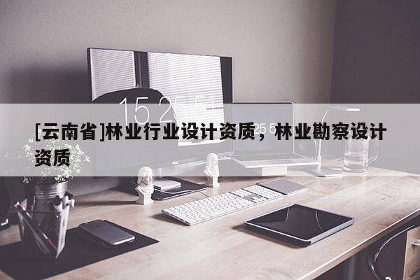 [云南省]林業(yè)行業(yè)設(shè)計資質(zhì)，林業(yè)勘察設(shè)計資質(zhì)