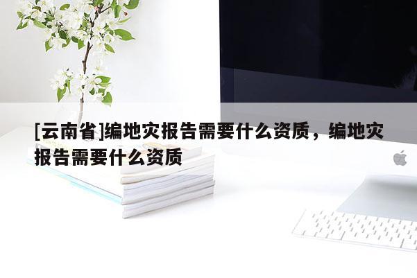 [云南省]編地災(zāi)報(bào)告需要什么資質(zhì)，編地災(zāi)報(bào)告需要什么資質(zhì)