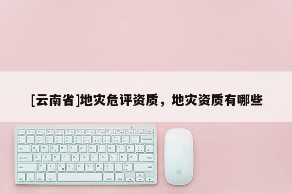 [云南省]地災(zāi)危評(píng)資質(zhì)，地災(zāi)資質(zhì)有哪些