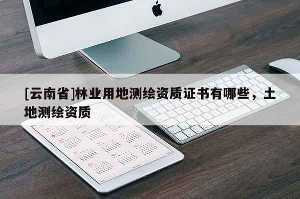 [云南省]林業(yè)用地測(cè)繪資質(zhì)證書有哪些，土地測(cè)繪資質(zhì)