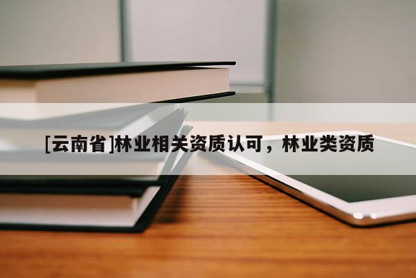 [云南省]林業(yè)相關(guān)資質(zhì)認(rèn)可，林業(yè)類資質(zhì)