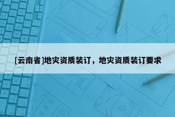 [云南省]地災(zāi)資質(zhì)裝訂，地災(zāi)資質(zhì)裝訂要求