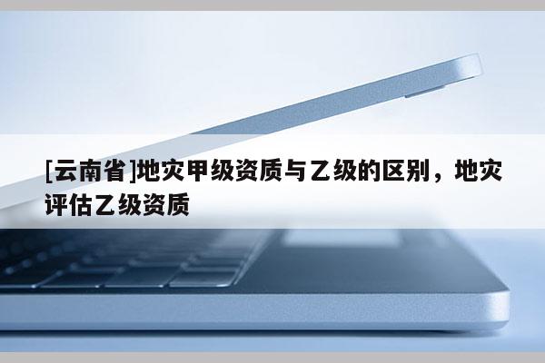 [云南省]地災(zāi)甲級(jí)資質(zhì)與乙級(jí)的區(qū)別，地災(zāi)評(píng)估乙級(jí)資質(zhì)