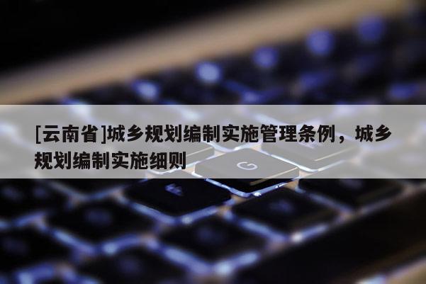 [云南省]城鄉(xiāng)規(guī)劃編制實(shí)施管理?xiàng)l例，城鄉(xiāng)規(guī)劃編制實(shí)施細(xì)則