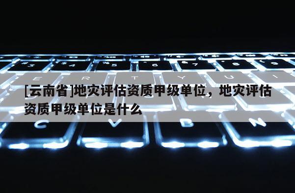 [云南省]地災評估資質甲級單位，地災評估資質甲級單位是什么