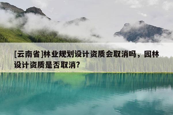 [云南省]林業(yè)規(guī)劃設(shè)計資質(zhì)會取消嗎，園林設(shè)計資質(zhì)是否取消?