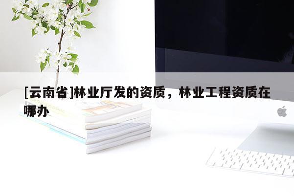 [云南省]林業(yè)廳發(fā)的資質(zhì)，林業(yè)工程資質(zhì)在哪辦