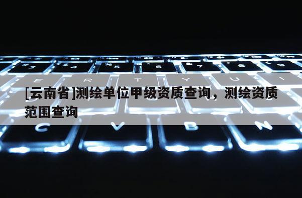 [云南省]測繪單位甲級資質(zhì)查詢，測繪資質(zhì)范圍查詢