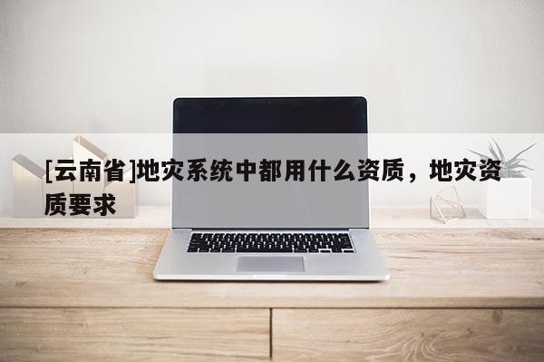 [云南省]地災(zāi)系統(tǒng)中都用什么資質(zhì)，地災(zāi)資質(zhì)要求