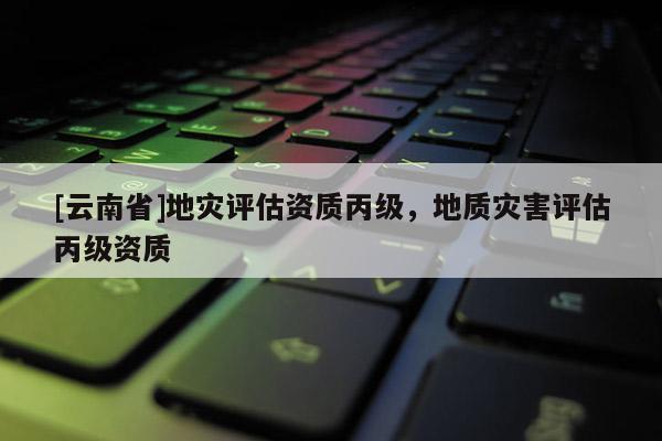 [云南省]地災(zāi)評估資質(zhì)丙級，地質(zhì)災(zāi)害評估丙級資質(zhì)