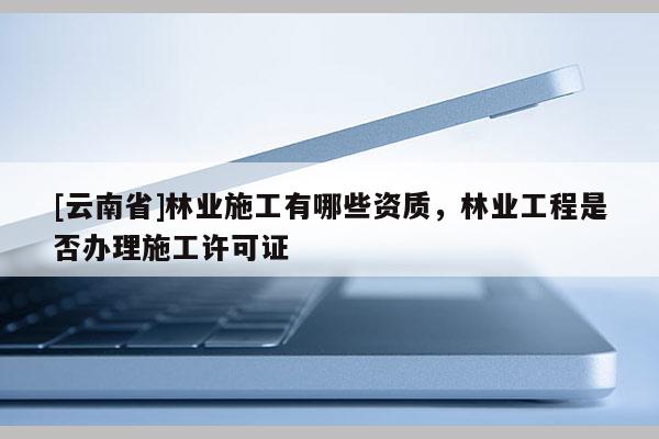 [云南省]林業(yè)施工有哪些資質(zhì)，林業(yè)工程是否辦理施工許可證
