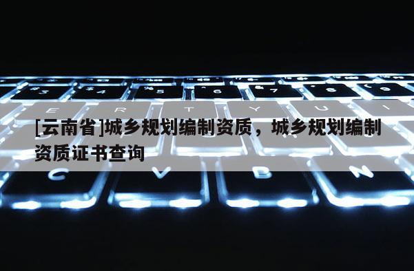 [云南省]城鄉(xiāng)規(guī)劃編制資質(zhì)，城鄉(xiāng)規(guī)劃編制資質(zhì)證書查詢