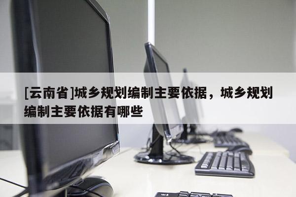 [云南省]城鄉(xiāng)規(guī)劃編制主要依據(jù)，城鄉(xiāng)規(guī)劃編制主要依據(jù)有哪些