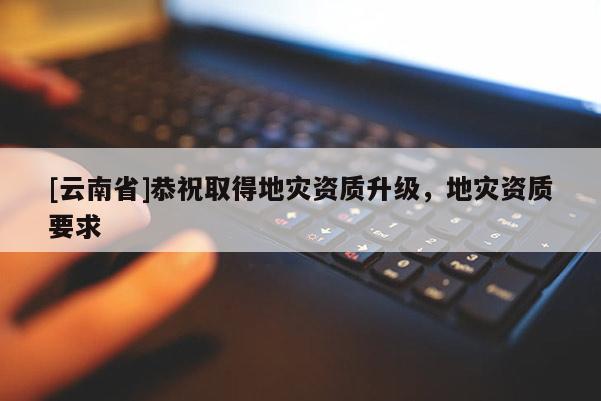 [云南省]恭祝取得地災(zāi)資質(zhì)升級，地災(zāi)資質(zhì)要求