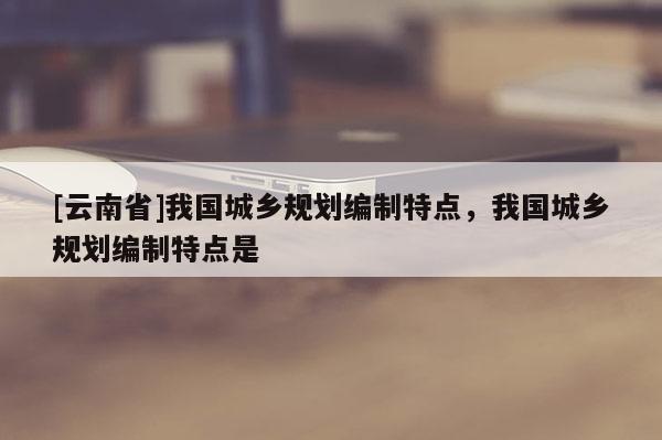 [云南省]我國城鄉(xiāng)規(guī)劃編制特點，我國城鄉(xiāng)規(guī)劃編制特點是