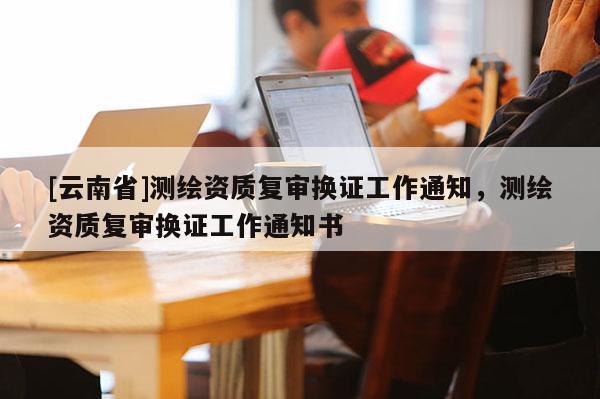 [云南省]測繪資質(zhì)復(fù)審換證工作通知，測繪資質(zhì)復(fù)審換證工作通知書