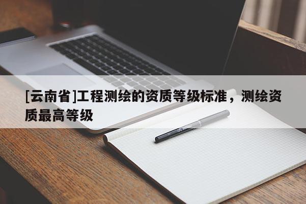 [云南省]工程測繪的資質(zhì)等級標(biāo)準(zhǔn)，測繪資質(zhì)最高等級