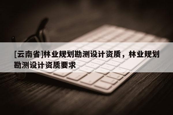 [云南省]林業(yè)規(guī)劃勘測設計資質，林業(yè)規(guī)劃勘測設計資質要求
