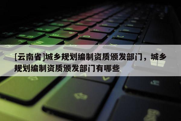 [云南省]城鄉(xiāng)規(guī)劃編制資質(zhì)頒發(fā)部門，城鄉(xiāng)規(guī)劃編制資質(zhì)頒發(fā)部門有哪些