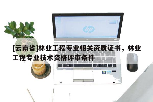 [云南省]林業(yè)工程專業(yè)相關(guān)資質(zhì)證書，林業(yè)工程專業(yè)技術(shù)資格評(píng)審條件