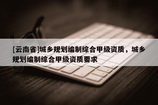 [云南省]城鄉(xiāng)規(guī)劃編制綜合甲級資質(zhì)，城鄉(xiāng)規(guī)劃編制綜合甲級資質(zhì)要求