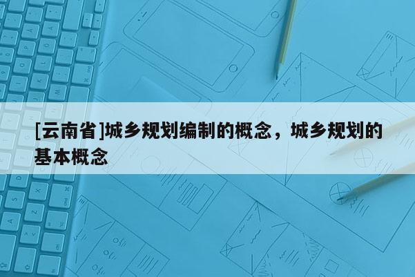 [云南省]城鄉(xiāng)規(guī)劃編制的概念，城鄉(xiāng)規(guī)劃的基本概念