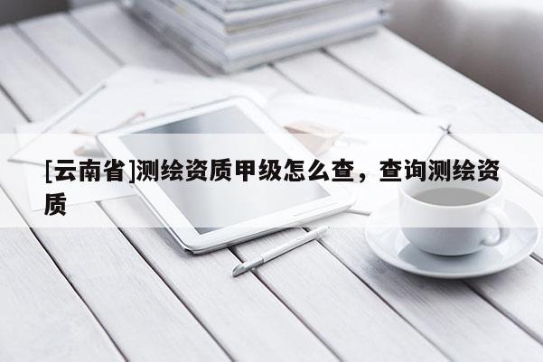 [云南省]測繪資質甲級怎么查，查詢測繪資質