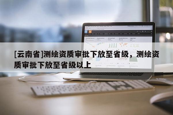 [云南省]測(cè)繪資質(zhì)審批下放至省級(jí)，測(cè)繪資質(zhì)審批下放至省級(jí)以上