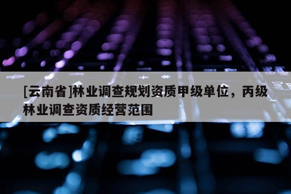[云南省]林業(yè)調(diào)查規(guī)劃資質(zhì)甲級(jí)單位，丙級(jí)林業(yè)調(diào)查資質(zhì)經(jīng)營(yíng)范圍