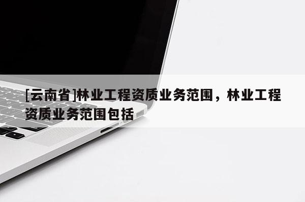 [云南省]林業(yè)工程資質(zhì)業(yè)務(wù)范圍，林業(yè)工程資質(zhì)業(yè)務(wù)范圍包括