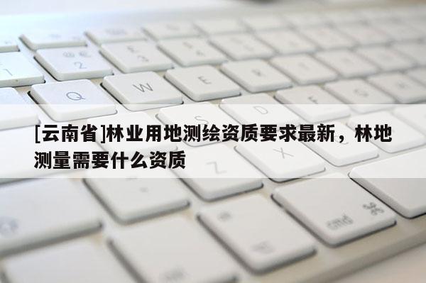 [云南省]林業(yè)用地測繪資質(zhì)要求最新，林地測量需要什么資質(zhì)