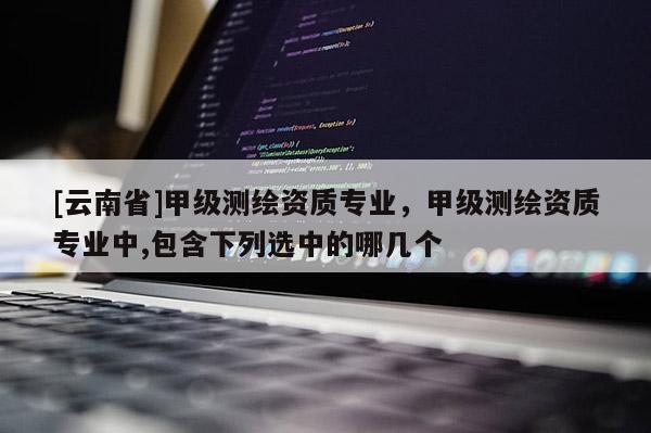 [云南省]甲級測繪資質(zhì)專業(yè)，甲級測繪資質(zhì)專業(yè)中,包含下列選中的哪幾個