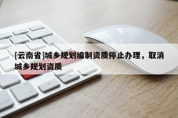 [云南省]城鄉(xiāng)規(guī)劃編制資質(zhì)停止辦理，取消城鄉(xiāng)規(guī)劃資質(zhì)