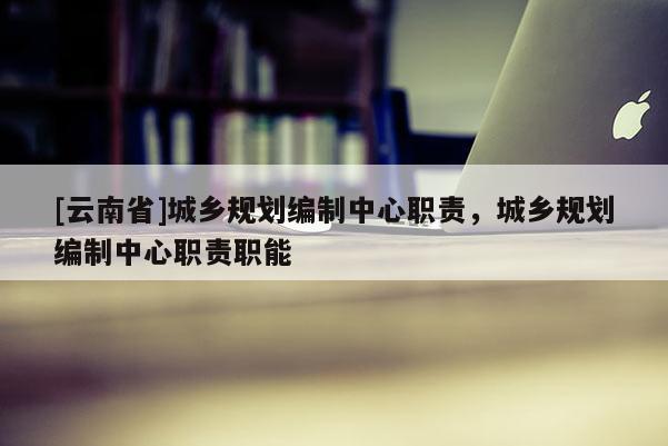 [云南省]城鄉(xiāng)規(guī)劃編制中心職責，城鄉(xiāng)規(guī)劃編制中心職責職能