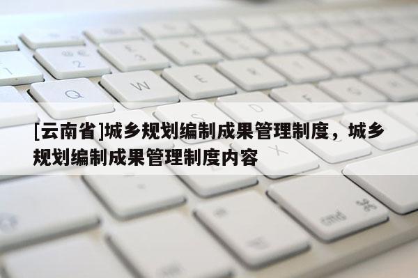 [云南省]城鄉(xiāng)規(guī)劃編制成果管理制度，城鄉(xiāng)規(guī)劃編制成果管理制度內(nèi)容