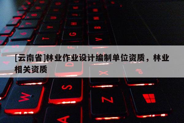 [云南省]林業(yè)作業(yè)設(shè)計(jì)編制單位資質(zhì)，林業(yè)相關(guān)資質(zhì)