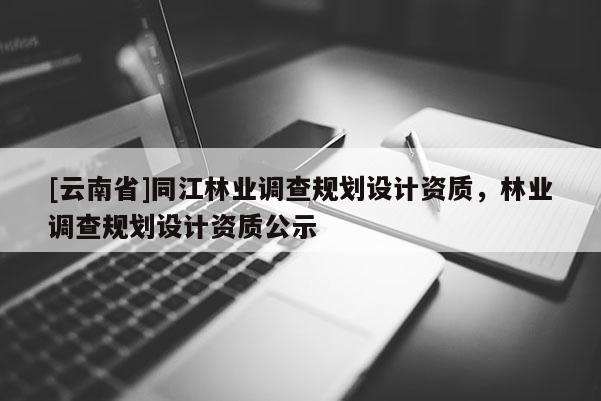 [云南省]同江林業(yè)調(diào)查規(guī)劃設(shè)計(jì)資質(zhì)，林業(yè)調(diào)查規(guī)劃設(shè)計(jì)資質(zhì)公示